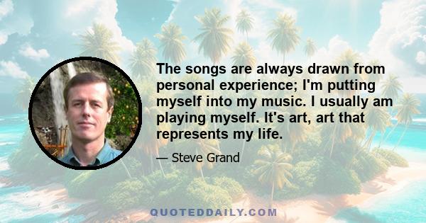 The songs are always drawn from personal experience; I'm putting myself into my music. I usually am playing myself. It's art, art that represents my life.