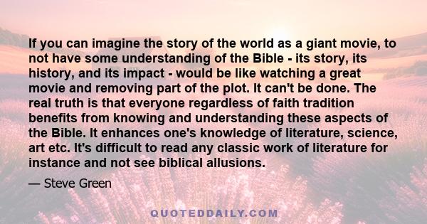 If you can imagine the story of the world as a giant movie, to not have some understanding of the Bible - its story, its history, and its impact - would be like watching a great movie and removing part of the plot. It