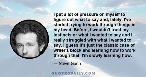 I put a lot of pressure on myself to figure out what to say and, lately, I've started trying to work through things in my head. Before, I wouldn't trust my instincts or what I wanted to say and I really struggled with