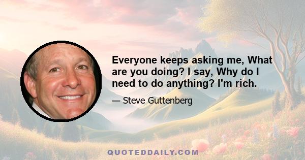 Everyone keeps asking me, What are you doing? I say, Why do I need to do anything? I'm rich.