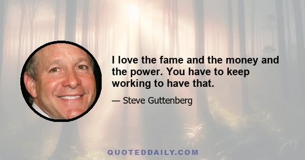 I love the fame and the money and the power. You have to keep working to have that.