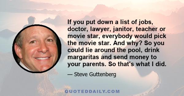 If you put down a list of jobs, doctor, lawyer, janitor, teacher or movie star, everybody would pick the movie star. And why? So you could lie around the pool, drink margaritas and send money to your parents. So that's