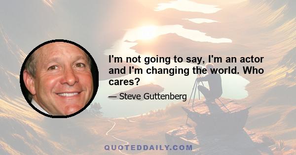 I'm not going to say, I'm an actor and I'm changing the world. Who cares?