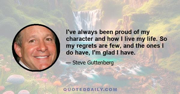 I've always been proud of my character and how I live my life. So my regrets are few, and the ones I do have, I'm glad I have.