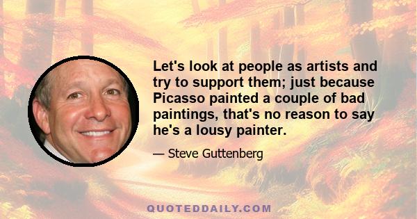 Let's look at people as artists and try to support them; just because Picasso painted a couple of bad paintings, that's no reason to say he's a lousy painter.