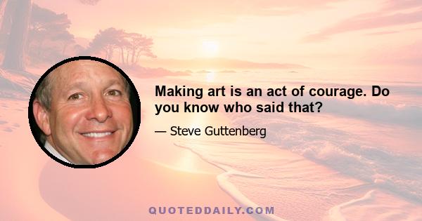 Making art is an act of courage. Do you know who said that?