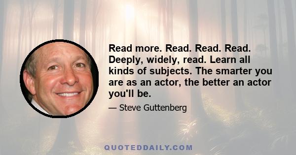 Read more. Read. Read. Read. Deeply, widely, read. Learn all kinds of subjects. The smarter you are as an actor, the better an actor you'll be.