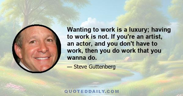 Wanting to work is a luxury; having to work is not. If you're an artist, an actor, and you don't have to work, then you do work that you wanna do.