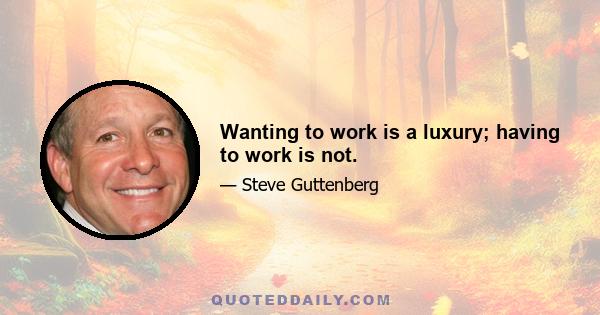 Wanting to work is a luxury; having to work is not.