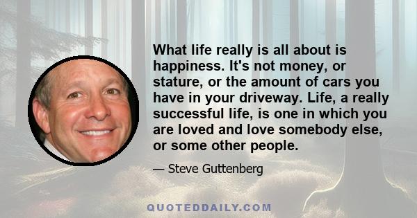 What life really is all about is happiness. It's not money, or stature, or the amount of cars you have in your driveway. Life, a really successful life, is one in which you are loved and love somebody else, or some