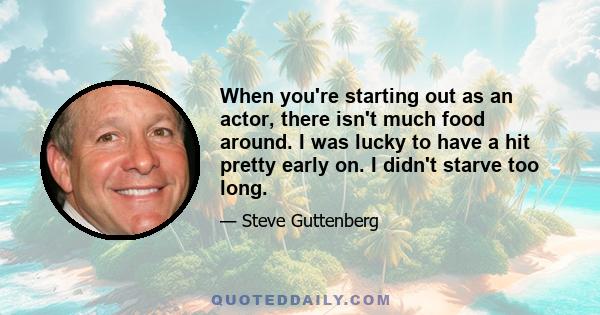 When you're starting out as an actor, there isn't much food around. I was lucky to have a hit pretty early on. I didn't starve too long.