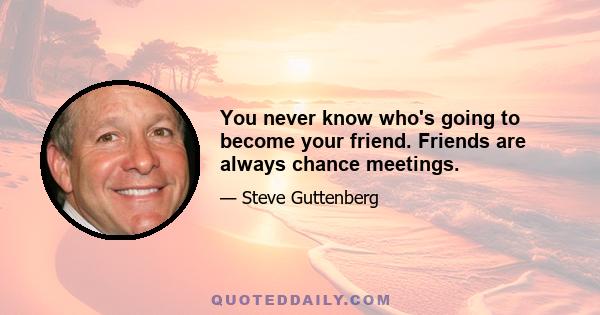 You never know who's going to become your friend. Friends are always chance meetings.