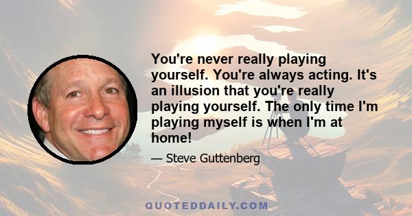 You're never really playing yourself. You're always acting. It's an illusion that you're really playing yourself. The only time I'm playing myself is when I'm at home!