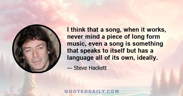 I think that a song, when it works, never mind a piece of long form music, even a song is something that speaks to itself but has a language all of its own, ideally.