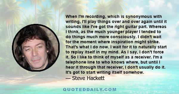 When I'm recording, which is synonymous with writing, I'll play things over and over again until it sounds like I've got the right guitar part. Whereas I think, as the much younger player I tended to do things much more 