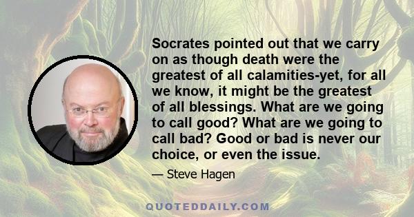 Socrates pointed out that we carry on as though death were the greatest of all calamities-yet, for all we know, it might be the greatest of all blessings. What are we going to call good? What are we going to call bad?