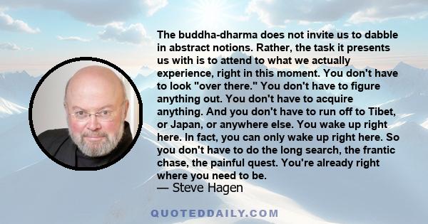 The buddha-dharma does not invite us to dabble in abstract notions. Rather, the task it presents us with is to attend to what we actually experience, right in this moment. You don't have to look over there. You don't