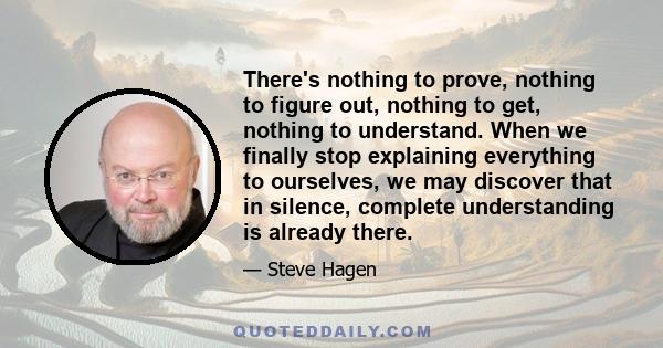 There's nothing to prove, nothing to figure out, nothing to get, nothing to understand. When we finally stop explaining everything to ourselves, we may discover that in silence, complete understanding is already there.