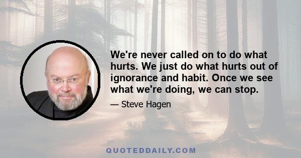 We're never called on to do what hurts. We just do what hurts out of ignorance and habit. Once we see what we're doing, we can stop.