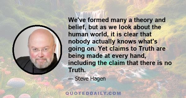 We've formed many a theory and belief, but as we look about the human world, it is clear that nobody actually knows what's going on. Yet claims to Truth are being made at every hand, including the claim that there is no 