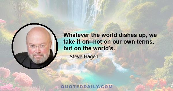 Whatever the world dishes up, we take it on--not on our own terms, but on the world's.