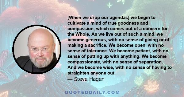 [When we drop our agendas] we begin to cultivate a mind of true goodness and compassion, which comes out of a concern for the Whole. As we live out of such a mind, we become generous, with no sense of giving or of