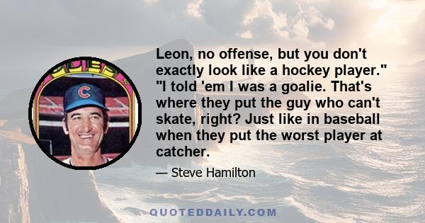 Leon, no offense, but you don't exactly look like a hockey player. I told 'em I was a goalie. That's where they put the guy who can't skate, right? Just like in baseball when they put the worst player at catcher.