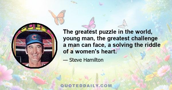 The greatest puzzle in the world, young man, the greatest challenge a man can face, a solving the riddle of a women's heart.