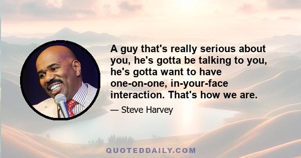 A guy that's really serious about you, he's gotta be talking to you, he's gotta want to have one-on-one, in-your-face interaction. That's how we are.