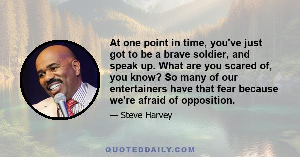 At one point in time, you've just got to be a brave soldier, and speak up. What are you scared of, you know? So many of our entertainers have that fear because we're afraid of opposition.