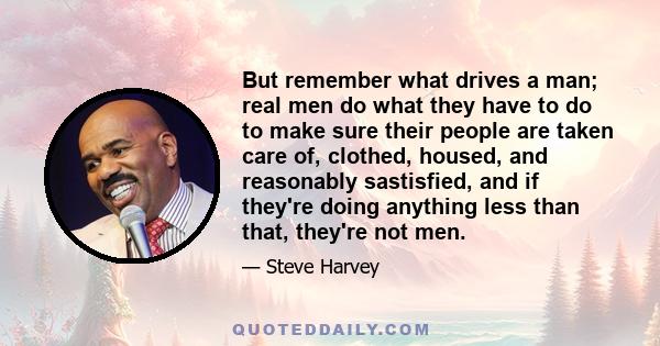 But remember what drives a man; real men do what they have to do to make sure their people are taken care of, clothed, housed, and reasonably sastisfied, and if they're doing anything less than that, they're not men.