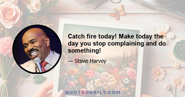 Catch fire today! Make today the day you stop complaining and do something!