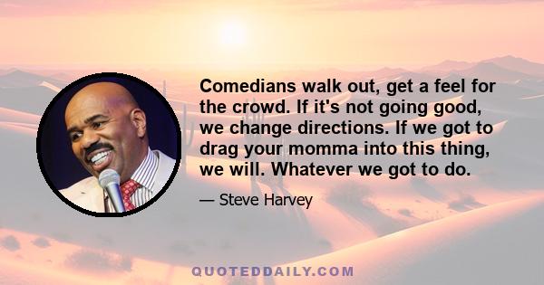 Comedians walk out, get a feel for the crowd. If it's not going good, we change directions. If we got to drag your momma into this thing, we will. Whatever we got to do.