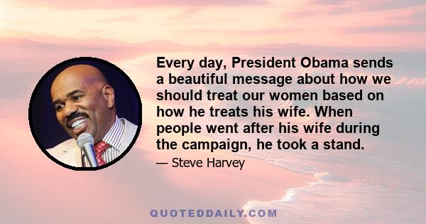 Every day, President Obama sends a beautiful message about how we should treat our women based on how he treats his wife. When people went after his wife during the campaign, he took a stand.