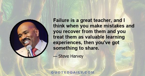 Failure is a great teacher, and I think when you make mistakes and you recover from them and you treat them as valuable learning experiences, then you've got something to share.