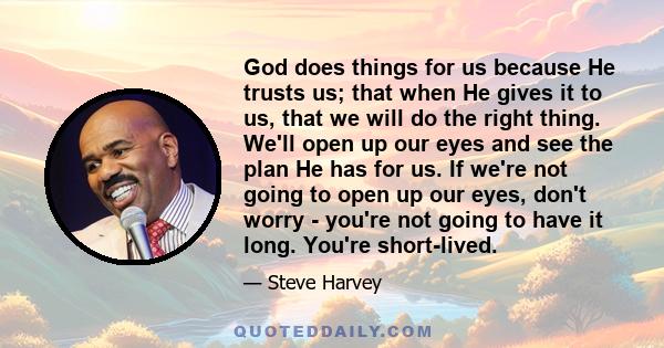 God does things for us because He trusts us; that when He gives it to us, that we will do the right thing. We'll open up our eyes and see the plan He has for us. If we're not going to open up our eyes, don't worry -