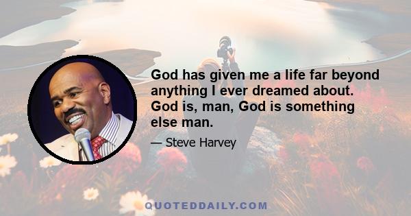 God has given me a life far beyond anything I ever dreamed about. God is, man, God is something else man.