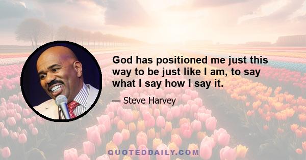 God has positioned me just this way to be just like I am, to say what I say how I say it.