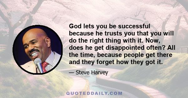 God lets you be successful because he trusts you that you will do the right thing with it. Now, does he get disappointed often? All the time, because people get there and they forget how they got it.