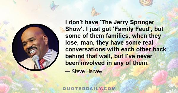 I don't have 'The Jerry Springer Show'. I just got 'Family Feud', but some of them families, when they lose, man, they have some real conversations with each other back behind that wall, but I've never been involved in