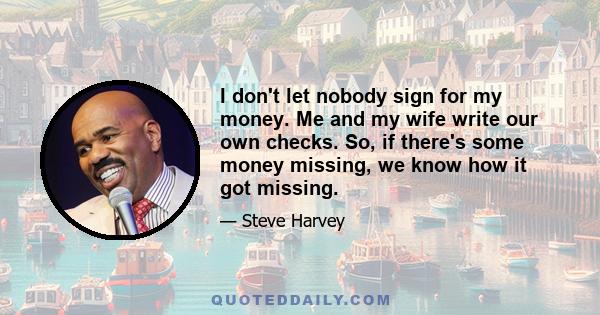 I don't let nobody sign for my money. Me and my wife write our own checks. So, if there's some money missing, we know how it got missing.