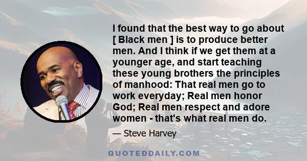 I found that the best way to go about [ Black men ] is to produce better men. And I think if we get them at a younger age, and start teaching these young brothers the principles of manhood: That real men go to work