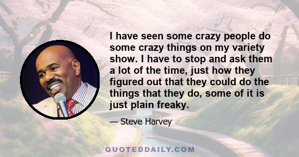 I have seen some crazy people do some crazy things on my variety show. I have to stop and ask them a lot of the time, just how they figured out that they could do the things that they do, some of it is just plain freaky.