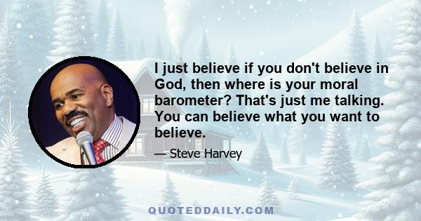 I just believe if you don't believe in God, then where is your moral barometer? That's just me talking. You can believe what you want to believe.