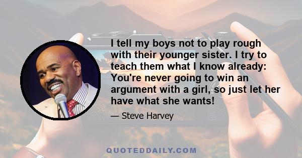 I tell my boys not to play rough with their younger sister. I try to teach them what I know already: You're never going to win an argument with a girl, so just let her have what she wants!