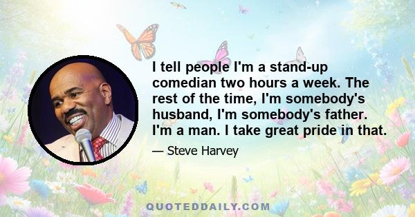 I tell people I'm a stand-up comedian two hours a week. The rest of the time, I'm somebody's husband, I'm somebody's father. I'm a man. I take great pride in that.