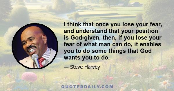 I think that once you lose your fear, and understand that your position is God-given, then, if you lose your fear of what man can do, it enables you to do some things that God wants you to do.