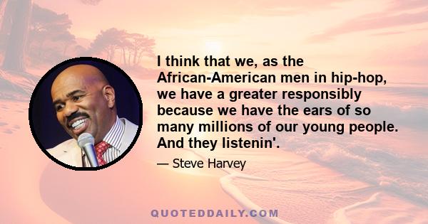 I think that we, as the African-American men in hip-hop, we have a greater responsibly because we have the ears of so many millions of our young people. And they listenin'.