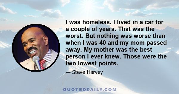 I was homeless. I lived in a car for a couple of years. That was the worst. But nothing was worse than when I was 40 and my mom passed away. My mother was the best person I ever knew. Those were the two lowest points.