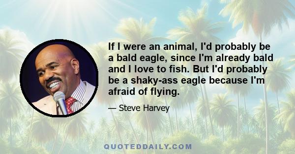 If I were an animal, I'd probably be a bald eagle, since I'm already bald and I love to fish. But I'd probably be a shaky-ass eagle because I'm afraid of flying.